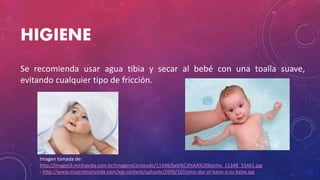 HIGIENE
Se recomienda usar agua tibia y secar al bebé con una toalla suave,
evitando cualquier tipo de fricción.
Imagen tomada de:
http://images3.minhavida.com.br/imagensConteudo/11348/beb%C3%AA%20banho_11348_15461.jpg
- http://www.mujeramoryvida.com/wp-content/uploads/2009/10/como-dar-el-bano-a-su-bebe.jpg
 