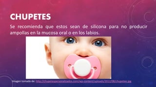 CHUPETES
Se recomienda que estos sean de silicona para no producir
ampollas en la mucosa oral o en los labios.
Imagen tomada de: http://chupetespersonalizados.com/wp-content/uploads/2012/08/chupetee.jpg
 