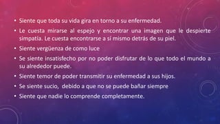 • Siente que toda su vida gira en torno a su enfermedad.
• Le cuesta mirarse al espejo y encontrar una imagen que le despierte
simpatía. Le cuesta encontrarse a sí mismo detrás de su piel.
• Siente vergüenza de como luce
• Se siente insatisfecho por no poder disfrutar de lo que todo el mundo a
su alrededor puede.
• Siente temor de poder transmitir su enfermedad a sus hijos.
• Se siente sucio, debido a que no se puede bañar siempre
• Siente que nadie lo comprende completamente.
 