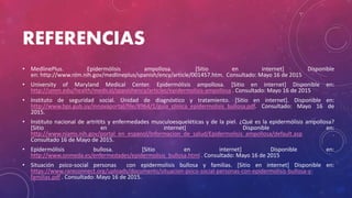 REFERENCIAS
• MedlinePlus. Epidermólisis ampollosa. [Sitio en internet] Disponible
en: http://www.nlm.nih.gov/medlineplus/spanish/ency/article/001457.htm. Consultado: Mayo 16 de 2015
• University of Maryland Medical Center. Epidermólisis ampollosa. [Sitio en internet] Disponible en:
http://umm.edu/health/medical/spanishency/articles/epidermolisis-ampollosa . Consultado: Mayo 16 de 2015
• Instituto de seguridad social. Unidad de diagnóstico y tratamiento. [Sitio en internet]. Disponible en:
http://www.bps.gub.uy/innovaportal/file/8964/1/guia_clinica_epidermolisis_bullosa.pdf. Consultado: Mayo 16 de
2015.
• Instituto nacional de artritits y enfermedades musculoesqueléticas y de la piel. ¿Qué es la epidermólisis ampollosa?
[Sitio en internet] Disponible en:
http://www.niams.nih.gov/portal_en_espanol/Informacion_de_salud/Epidermolisis_ampollosa/default.asp .
Consultado 16 de Mayo de 2015.
• Epidermólisis bullosa. [Sitio en internet] Disponible en:
http://www.onmeda.es/enfermedades/epidermolisis_bullosa.html . Consultado: Mayo 16 de 2015
• Situación psico-social personas con epidermolisis bullosa y familias. [Sitio en internet] Disponible en:
https://www.rareconnect.org/uploads/documents/situacion-psico-social-personas-con-epidermolisis-bullosa-y-
familias.pdf . Consultado: Mayo 16 de 2015.
 