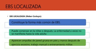 EBS LOCALIZADA
• EBS LOCALIZADA (Weber-Cockayn):
Constituye la forma más común de EBS.
Puede comenzar en la niñez o después. La enfermedad a veces no
se manifiesta hasta la vida adulta
Aparecen ampollas de pared gruesa en pies y manos después de
ejercicio excesivo, trabajo manual o entrenamiento militar.
 