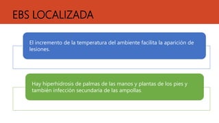 EBS LOCALIZADA
El incremento de la temperatura del ambiente facilita la aparición de
lesiones.
Hay hiperhidrosis de palmas de las manos y plantas de los pies y
también infección secundaria de las ampollas.
 
