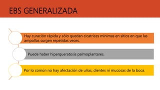 EBS GENERALIZADA
Hay curación rápida y sólo quedan cicatrices mínimas en sitios en que las
ampollas surgen repetidas veces.
Puede haber hiperqueratosis palmoplantares.
Por lo común no hay afectación de uñas, dientes ni mucosas de la boca.
 