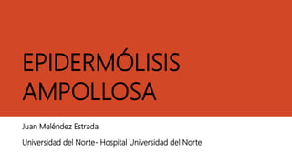 EPIDERMÓLISIS
AMPOLLOSA
Juan Meléndez Estrada
Universidad del Norte- Hospital Universidad del Norte
 