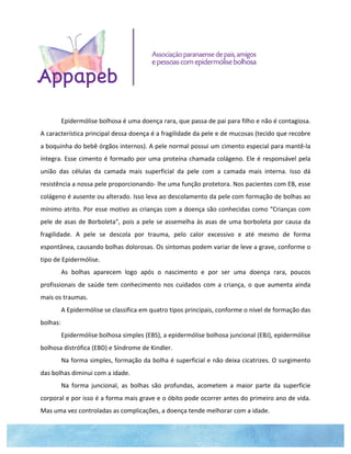  
	
  
	
  
	
  
	
  
	
  
	
  
	
  
Epidermólise	
  bolhosa	
  é	
  uma	
  doença	
  rara,	
  que	
  passa	
  de	
  pai	
  para	
  filho	
  e	
  não	
  é	
  contagiosa.	
  
A	
  característica	
  principal	
  dessa	
  doença	
  é	
  a	
  fragilidade	
  da	
  pele	
  e	
  de	
  mucosas	
  (tecido	
  que	
  recobre	
  
a	
  boquinha	
  do	
  bebê	
  órgãos	
  internos).	
  A	
  pele	
  normal	
  possui	
  um	
  cimento	
  especial	
  para	
  mantê-­‐la	
  
íntegra.	
  Esse	
  cimento	
  é	
  formado	
  por	
  uma	
  proteína	
  chamada	
  colágeno.	
  Ele	
  é	
  responsável	
  pela	
  
união	
   das	
   células	
   da	
   camada	
   mais	
   superficial	
   da	
   pele	
   com	
   a	
   camada	
   mais	
   interna.	
   Isso	
   dá	
  
resistência	
  a	
  nossa	
  pele	
  proporcionando-­‐	
  lhe	
  uma	
  função	
  protetora.	
  Nos	
  pacientes	
  com	
  EB,	
  esse	
  
colágeno	
  é	
  ausente	
  ou	
  alterado.	
  Isso	
  leva	
  ao	
  descolamento	
  da	
  pele	
  com	
  formação	
  de	
  bolhas	
  ao	
  
mínimo	
  atrito.	
  Por	
  esse	
  motivo	
  as	
  crianças	
  com	
  a	
  doença	
  são	
  conhecidas	
  como	
  “Crianças	
  com	
  
pele	
  de	
  asas	
  de	
  Borboleta”,	
  pois	
  a	
  pele	
  se	
  assemelha	
  às	
  asas	
  de	
  uma	
  borboleta	
  por	
  causa	
  da	
  
fragilidade.	
   A	
   pele	
   se	
   descola	
   por	
   trauma,	
   pelo	
   calor	
   excessivo	
   e	
   até	
   mesmo	
   de	
   forma	
  
espontânea,	
  causando	
  bolhas	
  dolorosas.	
  Os	
  sintomas	
  podem	
  variar	
  de	
  leve	
  a	
  grave,	
  conforme	
  o	
  
tipo	
  de	
  Epidermólise.	
  	
  
As	
   bolhas	
   aparecem	
   logo	
   após	
   o	
   nascimento	
   e	
   por	
   ser	
   uma	
   doença	
   rara,	
   poucos	
  
profissionais	
  de	
  saúde	
  tem	
  conhecimento	
  nos	
  cuidados	
  com	
  a	
  criança,	
  o	
  que	
  aumenta	
  ainda	
  
mais	
  os	
  traumas.	
  	
  
A	
  Epidermólise	
  se	
  classifica	
  em	
  quatro	
  tipos	
  principais,	
  conforme	
  o	
  nível	
  de	
  formação	
  das	
  
bolhas:	
  	
  
Epidermólise	
  bolhosa	
  simples	
  (EBS),	
  a	
  epidermólise	
  bolhosa	
  juncional	
  (EBJ),	
  epidermólise	
  
bolhosa	
  distrófica	
  (EBD)	
  e	
  Síndrome	
  de	
  Kindler.	
  	
  
Na	
  forma	
  simples,	
  formação	
  da	
  bolha	
  é	
  superficial	
  e	
  não	
  deixa	
  cicatrizes.	
  O	
  surgimento	
  
das	
  bolhas	
  diminui	
  com	
  a	
  idade.	
  	
  
Na	
   forma	
   juncional,	
   as	
   bolhas	
   são	
   profundas,	
   acometem	
   a	
   maior	
   parte	
   da	
   superfície	
  
corporal	
  e	
  por	
  isso	
  é	
  a	
  forma	
  mais	
  grave	
  e	
  o	
  óbito	
  pode	
  ocorrer	
  antes	
  do	
  primeiro	
  ano	
  de	
  vida.	
  
Mas	
  uma	
  vez	
  controladas	
  as	
  complicações,	
  a	
  doença	
  tende	
  melhorar	
  com	
  a	
  idade.	
  	
  
 