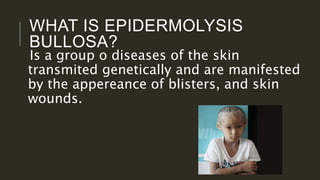 WHAT IS EPIDERMOLYSIS
BULLOSA?
Is a group o diseases of the skin
transmited genetically and are manifested
by the appereance of blisters, and skin
wounds.
 