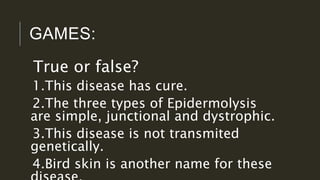 GAMES:
True or false?
1.This disease has cure.
2.The three types of Epidermolysis
are simple, junctional and dystrophic.
3.This disease is not transmited
genetically.
4.Bird skin is another name for these
 