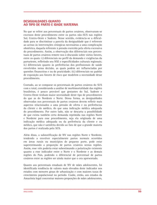 DESIGUALDADES QUANTO
AO TIPO DE PARTO E IDADE MATERNA

No que se refere aos percentuais de partos cesáreos, observaram-se
excessos deste procedimento entre os partos não-SUS nas regiões
Sul, Centro-Oeste e Sudeste. Nesse sentido, evidencia-se a dificul-
dade para se discriminar a parcela da desigualdade que é referente
ao acesso às intervenções cirúrgicas necessárias a uma complicação
obstétrica, daquela referente à pressão exercida pela oferta excessiva
do procedimento. Assim, a observação dos diferenciais nos percen-
tuais de partos cesáreos remete-nos à discussão sobre vários fatores,
entre os quais: i.) diferenciais no perfil da demanda e exigências da
parturiente, refletindo seu NSE e especificidades culturais regionais;
ii.) diferenciais quanto às preferências dos profissionais de saúde
envolvidos nessa decisão, as quais podem ser influenciadas por
questões financeiras e ou de praticidade; iii.) diferenciais no padrão
de exposição aos fatores de risco que modelem a necessidade desse
procedimento.

Contudo, ao se comparar os percentuais de partos cesáreos do SUS
com o total, considerando a análise de morbimortalidade das regiões
brasileiras, é pouco provável que gestantes do Sul, Sudeste e
Centro-Oeste tenham maior necessidade deste tipo de procedimento
do que as do Nordeste e Norte. Dessa forma, as desigualdades
observadas nos percentuais de partos cesáreos devem refletir mais
aspectos relacionados a uma pressão de oferta e ou preferências
da cliente e do médico, do que uma indicação médica adequada
do procedimento. Por outro lado, não se descarta a possibilidade
de que exista também certa demanda reprimida nas regiões Norte
e Nordeste para esse procedimento, seja ela originada de uma
indicação médica adequada ou da preferência da cliente e ou
médico, que não é satisfeita devido ao fato de que a grande maioria
dos partos é realizada pelo SUS.

Além disso, a subnotificação de NV nas regiões Norte e Nordeste,
tendendo a envolver especialmente partos normais ocorridos
em áreas rurais ou municípios de pequeno porte, pode estar
superestimando a proporção de partos cesáreos nestas regiões.
Assim, esse viés poderia estar subestimando a polarização existente
quanto a esse indicador entre o Norte e o Nordeste e as demais
regiões do País, podendo o diferencial de percentual de partos
cesáreos entre as regiões ser ainda maior que o ora apresentado.

Quanto aos percentuais estaduais de NV de mães adolescentes, foi
identificada tendência de valores mais elevados deste indicador nos
estados com menores graus de urbanização e com maiores taxas de
crescimento populacional no período. Coube, então, aos estados da
Amazônia legal concentrar maiores proporções de mães adolescentes,



DISCUSSÃO                                                                99
 