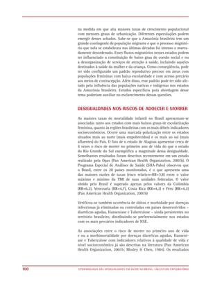 na medida em que alia maiores taxas de crescimento populacional
      com menores graus de urbanização. Diferentes especulações podem
      emergir desses achados. Sabe-se que a Amazônia brasileira tem um
      grande contingente de população migrante e que o processo migrató-
      rio que nela se estabeleceu nas últimas décadas foi intenso e marca-
      damente desordenado. Esses fluxos migratórios nesses estados podem
      ter influenciado a constituição de baixo grau de coesão social e ou
      a desorganização de serviços de atenção à saúde, incluindo aqueles
      destinados à saúde da mulher e da criança. Como conseqüência, pode
      ter sido configurado um padrão reprodutivo precoce em áreas com
      populações femininas com baixa escolaridade e com acesso precário
      aos meios de contracepção. Além disso, esse padrão pode ter sido afe-
      tado pela influência das populações nativas e indígenas nos estados
      da Amazônia brasileira. Estudos específicos para abordagem desse
      tema poderiam auxiliar no esclarecimento dessas questões.


      DESIGUALDADES NOS RISCOS DE ADOECER E MORRER

      As maiores taxas de mortalidade infantil no Brasil apresentam-se
      associadas tanto aos estados com mais baixos graus de escolarização
      feminina, quanto às regiões brasileiras com os mais débeis indicadores
      socioeconômicos. Ocorre uma marcada polarização entre os estados
      situados mais ao norte (mais empobrecidos) e os mais ao sul (mais
      afluentes) do País. O fato de o estado de Alagoas apresentar cerca de
      4 vezes o risco de morrer no primeiro ano de vida do que o estado
      do Rio Grande do Sul exemplifica a magnitude dessa desigualdade.
      Semelhantes resultados foram descritos recentemente em um estudo
      realizado pela Opas (Pan American Health Organization, 2001b). O
      Programa Especial de Análises de Saúde (SHA-Paho) observou que
      o Brasil, entre os 20 países monitorados, é o que apresenta uma
      das maiores razões de taxas (risco relativo=RR=3,8) entre o valor
      máximo e mínimo da TMI de suas unidades federadas. O valor
      obtido pelo Brasil é superado apenas pelos valores da Colômbia
      (RR=6,2), Venezuela (RR=4,7), Costa Rica (RR=4,2) e Peru (RR=4,2)
      (Pan American Health Organization, 2001b)

      Verificou-se também ocorrência de óbitos e morbidade por doenças
      infecciosas já eliminadas ou controladas em países desenvolvidos –
      diarréicas agudas, Hanseníase e Tuberculose – ainda persistentes no
      território brasileiro, distribuindo-se preferencialmente nos estados
      com os mais precários indicadores de NSE.

      As associações entre o risco de morrer no primeiro ano de vida
      e ou a morbimortalidade por doenças diarréicas agudas, Hansení-
      ase e Tuberculose com indicadores relativos à qualidade de vida e
      nível socioeconômico já são descritas na literatura (Pan American
      Health Organization, 2001b; Mosley & Chen, 1984). Os resultados



100   EPIDEMIOLOGIA DAS DESIGUALDADES EM SAÚDE NO BRASIL: UM ESTUDO EXPLORATÓRIO
 