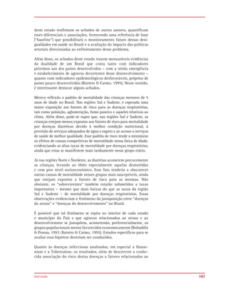deste estudo reafirmam os achados de outros autores, quantificam
esses diferenciais e associações, fornecendo uma referência de base
(“baseline”) que possibilitará o monitoramento futuro dessas desi-
gualdades em saúde no Brasil e a avaliação do impacto das políticas
setoriais direcionadas ao enfrentamento desse problema.

Além disso, os achados deste estudo trazem mensuráveis evidências
da dualidade de um Brasil que conta tanto com indicadores
próximos aos dos países desenvolvidos – com a nítida emergência
e estabelecimento de agravos decorrentes desse desenvolvimento –
quanto com indicadores epidemiológicos desfavoráveis, próprios de
países pouco desenvolvidos (Barreto & Carmo, 1995). Nesse sentido,
é interessante destacar alguns achados.

Merece reflexão o padrão de mortalidade das crianças menores de 5
anos de idade no Brasil. Nas regiões Sul e Sudeste, é esperada uma
maior exposição aos fatores de risco para as doenças respiratórias,
tais como poluição, aglomeração, fumo passivo e aqueles relativos ao
clima. Além disso, pode-se supor que, nas regiões Sul e Sudeste, as
crianças estejam menos expostas aos fatores de risco para mortalidade
por doenças diarréicas devido à melhor condição nutricional, à
provisão de serviços adequados de água e esgoto e ao acesso a serviços
de saúde de melhor qualidade. Esse padrão de risco tende a minimizar
os efeitos de causas competitivas de mortalidade nessa faixa de idade,
evidenciando as altas taxas de mortalidade por doenças respiratórias,
ainda que estas se manifestem mais tardiamente nesse grupo etário.

Já nas regiões Norte e Nordeste, as diarréias acometem precocemente
as crianças, levando ao óbito especialmente aquelas desnutridas
e com pior nível socioeconômico. Esse fato tenderia a obscurecer
outras causas de mortalidade nesses grupos mais susceptíveis, ainda
que estejam expostos a fatores de risco para as mesmas. Não
obstante, os “sobreviventes” também estarão submetidos a taxas
importantes – mesmo que mais baixas do que as taxas da região
Sul e Sudeste – de mortalidade por doenças respiratórias. Essas
observações evidenciam o fenômeno da justaposição entre “doenças
do atraso” e “doenças do desenvolvimento” no Brasil.

É possível que tal fenômeno se repita no interior de cada estado
e município do País e que agravos relacionados ao atraso e ao
desenvolviemnto se justapõem, acometendo, preferencialmente, os
grupos populacionais menos favorecidos economicamente (Bobadilla
& Possas, 1993; Barreto & Carmo, 1995). Estudos específicos para se
avaliar essa hipótese deveriam ser conduzidos.

Quanto às doenças infecciosas analisadas, em especial a Hanse-
níase e a Tuberculose, os resultados, além de descrevere a conhe-
cida associação do risco destas doenças a fatores relacionados ao



DISCUSSÃO                                                                101
 