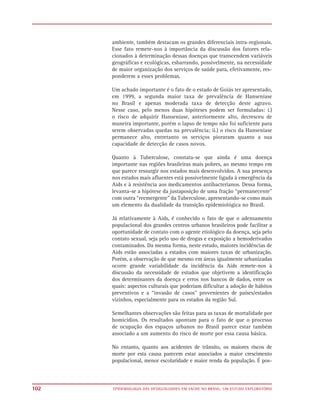 ambiente, também destacam os grandes diferenciais intra-regionais.
      Esse fato remete-nos à importância da discussão dos fatores rela-
      cionados à determinação dessas doenças que transcendem variáveis
      geográficas e ecológicas, esbarrando, possivelmente, na necessidade
      de maior organização dos serviços de saúde para, efetivamente, res-
      ponderem a esses problemas.

      Um achado importante é o fato de o estado de Goiás ter apresentado,
      em 1999, a segunda maior taxa de prevalência de Hanseníase
      no Brasil e apenas moderada taxa de detecção deste agravo.
      Nesse caso, pelo menos duas hipóteses podem ser formuladas: i.)
      o risco de adquirir Hanseníase, anteriormente alto, decresceu de
      maneira importante, porém o lapso de tempo não foi suficiente para
      serem observadas quedas na prevalência; ii.) o risco da Hanseníase
      permanece alto, entretanto os serviços pioraram quanto a sua
      capacidade de detecção de casos novos.

      Quanto à Tuberculose, constata-se que ainda é uma doença
      importante nas regiões brasileiras mais pobres, ao mesmo tempo em
      que parece ressurgir nos estados mais desenvolvidos. A sua presença
      nos estados mais afluentes está possivelmente ligada à emergência da
      Aids e à resistência aos medicamentos antibacterianos. Dessa forma,
      levanta-se a hipótese da justaposição de uma fração “permanecente”
      com outra “reemergente” da Tuberculose, apresentando-se como mais
      um elemento da dualidade da transição epidemiológica no Brasil.

      Já relativamente à Aids, é conhecido o fato de que o adensamento
      populacional dos grandes centros urbanos brasileiros pode facilitar a
      oportunidade de contato com o agente etiológico da doença, seja pelo
      contato sexual, seja pelo uso de drogas e exposição a hemoderivados
      contaminados. Da mesma forma, neste estudo, maiores incidências de
      Aids estão associadas a estados com maiores taxas de urbanização.
      Porém, a observação de que mesmo em áreas igualmente urbanizadas
      ocorre grande variabilidade da incidência da Aids remete-nos à
      discussão da necessidade de estudos que objetivem a identificação
      dos determinantes da doença e erros nos bancos de dados, entre os
      quais: aspectos culturais que poderiam dificultar a adoção de hábitos
      preventivos e a “invasão de casos” provenientes de países/estados
      vizinhos, especialmente para os estados da região Sul.

      Semelhantes observações são feitas para as taxas de mortalidade por
      homicídios. Os resultados apontam para o fato de que o processo
      de ocupação dos espaços urbanos no Brasil parece estar também
      associado a um aumento do risco de morte por essa causa básica.

      No entanto, quanto aos acidentes de trânsito, os maiores riscos de
      morte por esta causa parecem estar associados a maior crescimento
      populacional, menor escolaridade e maior renda da população. É pos-



102   EPIDEMIOLOGIA DAS DESIGUALDADES EM SAÚDE NO BRASIL: UM ESTUDO EXPLORATÓRIO
 