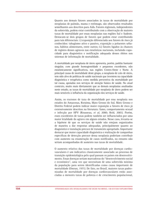 Quanto aos demais fatores associados às taxas de mortalidade por
      neoplasias de pulmão, mama e estômago, são observados resultados
      semelhantes aos descritos para Aids. Fatores regionais, independentes
      da sobrevida, podem estar contribuindo com a observação de maiores
      taxas de mortalidade por essas neoplasias nas regiões Sul e Sudeste.
      Destacam-se dois grupos de fatores que podem estar contribuindo
      para tais diferenciais: i.) exposição diferenciada aos fatores de risco já
      conhecidos: tabagismo ativo e passivo, exposição a poluentes urba-
      nos, hábitos alimentares, entre outros; ii.) fatores ligados às chances
      de registro desses agravos nas estatísticas nacionais, incluindo capa-
      cidade para diagnóstico e notificação adequada desses óbitos nos
      sistemas de informação de mortalidade.

      A mortalidade por neoplasia de útero apresenta, porém, padrão bastante
      singular, com grande homogeneidade e pequenos excedentes, não
      estatisticamente significativos, nas regiões Centro-Oeste e Norte. A
      principal causa de mortalidade deste grupo, a neoplasia de colo de útero,
      tem sido alvo de políticas de saúde nacionais que investem na capacidade
      diagnóstica e terapêutica como medida preventiva da mortalidade por
      tal causa, apoiadas nos serviços de atenção básica de saúde. No atual
      contexto, muito mais diretamente que as demais neoplasias analisadas
      neste estudo, as taxas de mortalidade por neoplasia de útero podem ser
      mais sensíveis à influência da organização dos serviços de saúde.

      Assim, os excessos de taxa de mortalidade por essa neoplasia nos
      estados do Amazonas, Roraima, Mato Grosso do Sul, Mato Grosso e
      Distrito Federal podem indicar maior exposição a fatores de risco já
      extensivamente descritos na literatura: fumo, comportamento sexual
      e infecção por HPV (Rousseau, et al, 2000; Reid, 2001). Porém,
      esses excedentes de taxas podem também ser influenciados por uma
      maior letalidade do agravo em alguns estados. Nesse caso, levanta-se
      a hipótese de que os serviços de saúde não estejam organizados
      de maneira a dar respostas adequadas, principalmente quanto ao
      diagnóstico e instalação precoce de tratamento apropriado. Importante
      destacar que maior capacidade diagnóstica e realização de campanhas
      específicas de detecção precoce dessa neoplasia poderiam contribuir
      com aumento na enumeração de casos notificados, no entanto não
      seriam acompanhadas de aumento nas taxas de mortalidade.

      O aumento relativo das taxas de mortalidade por doenças cardio-
      vasculares é um indicativo classicamente associado ao processo de
      transição epidemiológica pelo qual passam os países em desenvolvi-
      mento. Essas doenças seriam marcadoras do “desenvolvimento social
      e econômico”, uma vez que necessitam de uma sobrevida mínima
      da população para serem identificadas como causa importante de
      mortalidade (Omran, 1971). De fato, no Brasil, maiores taxas padro-
      nizadas de mortalidade por doenças cardiovasculares estão asso-
      ciadas a menores taxas de pobreza e de crescimento populacional,



104   EPIDEMIOLOGIA DAS DESIGUALDADES EM SAÚDE NO BRASIL: UM ESTUDO EXPLORATÓRIO
 