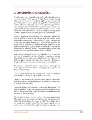 6. CONCLUSÕES E IMPLICAÇÕES
O estudo sugere que a desigualdade em saúde no Brasil está polarizada
nos níveis nacional e intra-regional. A região Sul apresenta, em geral,
indicadores mais favoráveis que as demais regiões. Essa, também, é a que
apresenta resultados com alto grau de homogeneidade. As demais regiões
mostram estruturas polarizadas, com o Norte e Nordeste apresentando
indicadores predominantemente desfavoráveis e o Sudeste e Centro-oeste
apresentando indicadores predominantemente favoráveis. Contudo, devido
a limitações nas bases de dados, a polarização observada, principalmente
no interior das regiões Norte e Nordeste, pode estar superestimada.

Devido à magnitude das diferenças dos indicadores observados
entre as regiões, o padrão que emerge pode ser definido como
marcadamente assimétrico. Essa característica parece atravessar os
vários eixos analisados do padrão da desigualdade em saúde no
Brasil, tanto o relacionado à morbimortalidade, quanto o ligado
à organização dos serviços de saúde, aí inclusos os sistemas de
informação em saúde. Além disso, com exceção da região Sul, essa
assimetria se expressa também no nível intra-regional.

Várias questões demandam maior investigação, entre as quais os
processos de justaposição de doenças ligadas ao atraso com aquelas
relacionadas ao desenvolvimento (dupla carga de doenças). Tal
fenômeno parece emergir na análise da sobreposição de algumas
doenças infecciosas com causas externas de morbimortalidade.

Além disso, as deficiências quanto à qualidade da informação de
saúde disponível apontam algumas limitações para as análises de
desigualdade em saúde:

- uma parcela importante dos problemas de saúde da população
pode estar invisível para os órgãos gestores da saúde;

- espera-se que sistemas de saúde de menor grau de organização
sejam mais expostos aos erros de registro de informação, distorcendo
os diferenciais encontrados;

- algumas variáveis essenciais para o estudo de desigualdades em
saúde – ocupação, raça, dieta, tabagismo, consumo de álcool, entre
outras – são negligenciadas em seu preenchimento ou estão ausentes
das bases de dados em saúde.

Três macrodeterminantes parecem explicar, em termos estatísticos, os
diferenciais encontrados, quais sejam: urbanização, pobreza e aspectos
relacionados à organização dos serviços de saúde. A urbanização sugere
a exposição a um padrão “moderno” de fatores de risco, podendo, em
muitos casos, se dar via sobreposição deste tipo de exposição com



CONCLUSÕES E IMPLICAÇÕES                                                   109
 
