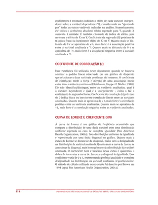 coeficientes ß estimados indicam o efeito de cada variável indepen-
      dente sobre a variável dependente (Y), considerando ou “ajustando
      por” todas as outras variáveis incluídas na análise. Numericamente,
      ele indica o acréscimo absoluto médio esperado para Y, quando X
      aumenta 1 unidade. É também chamado de índice de efeito, pois
      mensura o efeito de X em Y. Coeficiente da regressão (ß) próximo de
      0 indica fraco ou inexistente efeito de X em Y. Quanto mais se dis-
      tancia de 0 e se aproxima de +ϱ, mais forte é a associação positiva
      entre a variável analisada e Y. Quanto mais se distancia de 0 e se
      aproxima de -ϱ, mais forte é a associação negativa entre a variável
      analisada e Y.


      COEFICIENTE DE CORRELAÇÃO (r)

      Essa estatística foi utilizada neste documento quando se buscava
      analisar o padrão linear observado em um gráﬁco de dispersão
      que relacionava duas variáveis contínuas de interesse. O coeﬁciente
      de correlação mede a força e direção de uma associação linear
      entre duas variáveis contínuas (Kleinbaum, Kupper & Muller, 1988).
      Ele não identiﬁca/distingue, entre as variáveis analisadas, qual é
      a variável dependente e qual é a independente – como o faz o
      coeﬁciente da regressão linear. Coeﬁciente de correlação (r) próximo
      de 0 indica fraca ou inexistente correlação linear entre as variáveis
      analisadas. Quanto mais se aproxima de +1, mais forte é a correlação
      positiva entre as variáveis analisadas. Quanto mais se aproxima de
      –1, mais forte é a correlação negativa entre as variáveis analisadas.


      CURVA DE LORENZ E COEFICIENTE GINI

      A curva de Lorenz é um gráfico de freqüência acumulada que
      compara a distribuição de uma dada variável com uma distribuição
      uniforme esperada no caso de completa igualdade (Pan American
      Health Organization, 2001a). Essa distribuição uniforme de igualdade
      é representada por uma linha diagonal no gráfico. Quanto mais a
      curva de Lorenz se distanciar da diagonal, maior será a desigualdade
      na distribuição da variável analisada. Quanto mais a curva de Lorenz se
      aproximar da diagonal, mais homogênea será a distribuição da variável
      analisada. O coeficiente Gini é baseado nessa curva e quantifica o
      dobro da área entre a curva de Lorenz e a diagonal da igualdade. Esse
      coeficiente varia de 0 a 1, representando perfeita igualdade e completa
      desigualdade na distribuição da variável analisada, respectivamente.
      O método de cálculo utilizado neste estudo foi descrito por Brown em
      1994 (apud Pan American Health Organization, 2001a).




114   EPIDEMIOLOGIA DAS DESIGUALDADES EM SAÚDE NO BRASIL: UM ESTUDO EXPLORATÓRIO
 