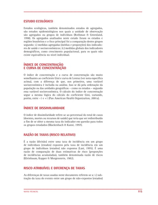 ESTUDO ECOLÓGICO

Estudos ecológicos, também denominados estudos de agregados,
são estudos epidemiológicos nos quais a unidade de observação
são agregados ou grupos de indivíduos (Rothman & Greenland,
1998). Os agregados analisados neste estudo foram os estados e
regiões brasileiras e o foco principal foi a comparação destes grupos
segundo: i.) medidas agregadas (médias e proporções) dos indicado-
res de saúde e socioeconômicos; ii.) medidas globais dos indicadores
demográficos, como crescimento populacional, para os quais não
existe equivalência no nível individual.


ÍNDICE DE CONCENTRAÇÃO
E CURVA DE CONCENTRAÇÃO

O índice de concentração e a curva de concentração são muito
semelhantes ao coeficiente Gini e curva de Lorenz (ver nota específica
acima), com a diferença de que, nos primeiros, uma variável
socioeconômica é incluída na análise. Isso se dá pela ordenação da
população ou das unidades geográficas – como os estados – segundo
essa variável socioeconômica. O cálculo do índice de concentração
segue a mesma lógica do cálculo do coeficiente Gini, variando,
porém, entre –1 e +1 (Pan American Health Organization, 2001a).


ÍNDICE DE DISSIMILARIDADE

O índice de dissimilaridade refere-se ao percentual do total de casos
(doentes, mortes ou recursos de saúde) que teria que ser redistribuído
a fim de se obter a mesma taxa do indicador em questão para todos
os grupos estudados (Mackenbach & Kunst, 1997).


RAZÃO DE TAXAS (RISCO RELATIVO)

É a razão (divisão) entre uma taxa de incidência em um grupo
de indivíduos (estados) expostos pela taxa de incidência em um
grupo de indivíduos (estados) não expostos (Last, 1995). É uma
razão de comparação de duas estimativas de risco (proporções
de incidências acumuladas), também denominada razão de riscos
(Kleinbaum, Kupper & Morgenstern, 1982).


RISCO ATRIBUÍVEL E DIFERENÇA DE TAXAS
As diferenças de taxas usadas neste documento referem-se a: i.) sub-
tração da taxa do evento entre um grupo de não-expostos (estados)



NOTAS TÉCNICAS                                                           115
 