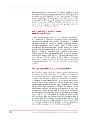 da taxa do evento de outro grupo de expostos (estados); ou a ii.)
      subtração da taxa do evento na população total (Brasil) da taxa de
      um grupo específico (estados). O termo “risco atribuível” tem sido
      usado para significar pelo menos quatro tipos diferentes de medidas
      de associação na literatura epidemiológica, entre elas as diferenças
      de taxas ora descritas (Gefeller, 1995). Por essa razão, o uso desse
      termo neste documento foi evitado, sempre que possível, procu-
      rando prevenir confusões conceituais.


      RISCO ATRIBUÍVEL POPULACIONAL
      PERCENTUAL (RAP%)
      O risco atribuível populacional (RAP) é dado pela subtração da
      taxa do evento na população total (Brasil) da taxa de um grupo
      de indivíduos (estados) com a melhor situação para o indicador
      em questão (grupo não exposto). É também denominado diferença
      de risco populacional (DRP) (Gefeller, 1995). O risco atribuível
      populacional percentual (RAP%) é calculado pela divisão do RAP
      pela taxa do evento na população total, vezes 100. Algebricamente:
      RAP% = [(Taxa na população total – taxa do grupo com a
      melhor situação)/ Taxa na população total] x 100. Na literatura
      epidemiológica, essa fração, por vezes, é denominada simplesmente
      risco atribuível (Gefeller, 1995). O RAP% indica a proporção
      percentual de casos do evento teoricamente prevenível pela
      eliminação/modificação do fator de exposição na população
      estudada.


      TAXA DE PREVALÊNCIA E TAXA DE INCIDÊNCIA

      Em seu sentido estrito, uma “taxa” significa o potencial de mudança
      instantâneo de estado de saúde, i.e., ocorrência do evento ou
      um novo caso da doença – por unidade de tempo, no momento
      t, relativo ao tamanho da população suscetível no momento t
      (Kleinbaum, Kupper & Morgenstern, 1982). Contudo, neste estudo,
      optou-se por utilizar o termo “taxa” em seu sentido mais amplo.
      Neste contexto, entende-se por: i.) “taxa” de prevalência, o número
      de indivíduos que apresentou o atributo ou doença em um
      determinado momento (ou durante um período em particular),
      dividido pela população sob risco de apresentar o atributo ou
      doença neste determinado momento ou no ponto médio do período
      (Last, 1995); ii.) “taxa” de incidência, o número de novos eventos
      (ou casos de doenças) que ocorreu em um determinado período de
      tempo, dividido pela população sob risco de desenvolver o evento
      (ou doença) neste determinado período de tempo (Last, 1995).
      A “taxa” de incidência, assim definida, é mais especificamente
      denominada como proporção de “incidência acumulada”.



116   EPIDEMIOLOGIA DAS DESIGUALDADES EM SAÚDE NO BRASIL: UM ESTUDO EXPLORATÓRIO
 