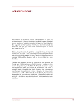 AGRADECIMENTOS




Gostaríamos de expressar nossos agradecimentos a todos os
profissionais que, com generosidade e competência, participaram de
nossos seminários temáticos para discutir aspectos deste trabalho.
Em especial, à Dra. Marilisa Berti Barros da Universidade de
Campinas (SP) que, por várias vezes, contribuiu para as nossas
discussões técnicas.

Igualmente gostaríamos de agradecer à equipe do Programa Especial
de Análises de Saúde (Opas - Washington, USA) e à representação
da Opas no Brasil pelo apoio técnico e logístico e por disponibilizar
material bibliográfico durante todo o desenvolvimento deste
trabalho.

Também não podemos deixar de agradecer a toda a equipe do
Cenepi que viabilizou técnica e logisticamente a realização deste
estudo. Em particular, ao Dr. Fábio de Barros C. Gomes e à equipe
da Coordenação Geral de Análises e Informações em Saúde -
Cenepi/Funasa, Ministério da Saúde (Brasil), que contribuíram
na tabulação dos dados deste estudo; e à equipe da Secretaria de
Assistência à Saúde - Ministério da Saúde (Brasil), Departamento
de Controle e Avaliação de Sistemas e Coordenadoria Geral de
Controle e Avaliação, pelo oportuno debate sobre vários itens deste
trabalho.




AGRADECIMENTOS                                                          11
 