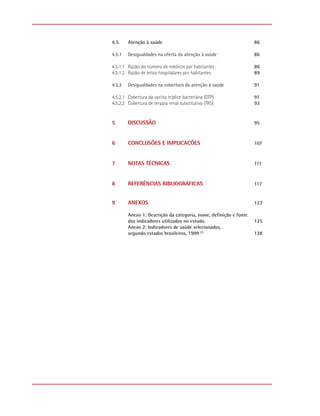 4.5.    Atenção à saúde                                            86

4.5.1   Desigualdades na oferta da atenção à saúde                 86

4.5.1.1 Razão do número de médicos por habitantes                  86
4.5.1.2 Razão de leitos hospitalares por habitantes                89

4.5.2   Desigualdades na cobertura da atenção à saúde              91

4.5.2.1 Cobertura da vacina tríplice bacteriana (DTP)              91
4.5.2.2 Cobertura de terapia renal substitutiva (TRS)              93


5       DISCUSSÃO                                                  95



6       CONCLUSÕES E IMPLICACÕES                                   107



7       NOTAS TÉCNICAS                                             111



8       REFERÊNCIAS BIBLIOGRÁFICAS                                 117


9       ANEXOS                                                     123

        Anexo 1: Descrição da categoria, nome, definição e fonte
        dos indicadores utilizados no estudo.                      125
        Anexo 2: Indicadores de saúde selecionados,
        segundo estados brasileiros, 1999 (1)                      128
 