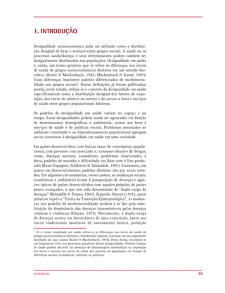 1. INTRODUÇÃO

Desigualdade socioeconômica pode ser definida como a distribui-
ção desigual de bens e serviços entre grupos sociais. A saúde ou os
processos saúde/doença e seus determinantes podem também ser
desigualmente distribuídos nas populações. Desigualdade em saúde
é, então, um termo genérico que se refere às diferenças nos níveis
de saúde de grupos socioeconômicos distintos em um sentido des-
critivo (Kunst & Mackenbach, 1994; Mackenbach & Kunst, 1997).
Essas diferenças imprimem padrões diferenciados de morbimorta-
lidade nos grupos sociais1. Outras definições já foram publicadas,
porém, neste estudo, utiliza-se o conceito de desigualdade em saúde
especificamente como a distribuição desigual dos fatores de expo-
sição, dos riscos de adoecer ou morrer e do acesso a bens e serviços
de saúde entre grupos populacionais distintos.

Os padrões de desigualdade em saúde variam no espaço e no
tempo. Essas desigualdades podem ainda ser agravadas em função
de determinantes demográficos e ambientais, acesso aos bens e
serviços de saúde e de políticas sociais. Problemas associados ao
ambiente construído e ao hiperadensamento populacional agregam
novos contornos à desigualdade em saúde em uma sociedade.

Em países desenvolvidos, com baixas taxas de crescimento popula-
cional, esse processo está associado a: consumo abusivo de drogas,
crime, doenças mentais, vandalismo, problemas relacionados à
dieta, padrões de moradia e dificuldade em lidar com o lixo produ-
zido (Rossi-Espagnet, Goldstein & Tabizadeh, 1991). Entretanto, em
países em desenvolvimento, padrões distintos são por vezes nota-
dos. Em algumas circunstâncias, nesses países, as mudanças sociais,
econômicas e ambientais levam à justaposição de doenças e agra-
vos típicos de países desenvolvidos com aqueles próprios de países
pouco avançados, o que tem sido denominado de “dupla carga de
doenças” (Bobadilla & Possas, 1993). Segundo Omran (1971), quem
primeiro expôs a “Teoria da Transição Epidemiológica”, as mudan-
ças nos padrões de morbimortalidade tendem a se dar pela subs-
tituição da dominância das doenças transmissíveis pelas doenças
crônicas e violências (Omran, 1971). Obviamente, a dupla-carga
de doenças ocorre em decorrência de uma exposição, tanto aos
riscos tradicionais (ausência de saneamento básico, poluição
1
  Já o termo iniqüidade em saúde refere-se às diferenças nos níveis de saúde de
grupos socioeconômicos distintos, consideradas injustas, com base em um julgamento
detalhado de suas causas (Kunst & Mackenbach, 1994). Dessa forma, incorpora-se
um julgamento ético nos processos geradores dessas desigualdades. Padrões iníquos
de saúde podem decorrer da presença de desvantagens sistemáticas na exposição
aos riscos e acessos aos meios de saúde por parcelas da população, em função de
diferenças sociais, econômicas, culturais ou políticas.




INTRODUÇÃO                                                                           19
 