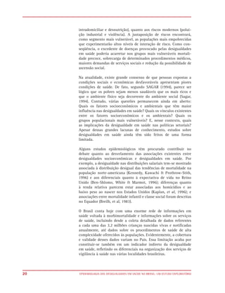 intradomiciliar e desnutrição), quanto aos riscos modernos (polui-
     ção industrial e violência). A justaposição de riscos encontrará,
     como segmento mais vulnerável, as populações mais empobrecidas
     que experimentarão altos níveis de interação de risco. Como con-
     seqüência, o excedente de doenças provocado pelas desigualdades
     em saúde poderia acarretar nos grupos mais vulneráveis mortali-
     dade precoce, sobrecarga de determinados procedimentos médicos,
     maiores demandas de serviços sociais e redução da possibilidade de
     ascensão social.

     Na atualidade, existe grande consenso de que pessoas expostas a
     condições sociais e econômicas desfavoráveis apresentam piores
     condições de saúde. De fato, segundo SAGAR (1994), parece ser
     lógico que os pobres sejam menos saudáveis que os mais ricos e
     que o ambiente físico seja decorrente do ambiente social (Sagar,
     1994). Contudo, várias questões permanecem ainda em aberto:
     Quais os fatores socioeconômicos e ambientais que têm maior
     influência nas desigualdades em saúde? Quais os vínculos existentes
     entre os fatores socioeconômicos e os ambientais? Quais os
     grupos populacionais mais vulneráveis? E, nesse contexto, quais
     as implicações da desigualdade em saúde nas políticas setoriais?
     Apesar dessas grandes lacunas de conhecimento, estudos sobre
     desigualdades em saúde ainda têm sido feitos de uma forma
     limitada.

     Alguns estudos epidemiológicos têm procurado contribuir no
     debate quanto ao desvelamento das associações existentes entre
     desigualdades socioeconômicas e desigualdades em saúde. Por
     exemplo, a desigualdade nas distribuições salariais tem-se mostrado
     associada à distribuição desigual das tendências de mortalidade na
     população norte-americana (Kennedy, Kawachi & Prothrow-Stith,
     1996) e aos diferenciais quanto à expectativa de vida no Reino
     Unido (Ben-Shlomo, White & Marmot, 1996); diferenças quanto
     à renda relativa parecem estar associadas aos homicídios e ao
     baixo peso ao nascer nos Estados Unidos (Kaplan, et al, 1996); e
     associações entre mortalidade infantil e classe social foram descritas
     no Equador (Breilh, et al, 1983).

     O Brasil conta hoje com uma enorme rede de informações em
     saúde voltada à morbimortalidade e informações sobre os serviços
     de saúde, incluindo desde a coleta detalhada de dados referentes
     a cada uma das 3,2 milhões crianças nascidas vivas e notificadas
     anualmente, até dados sobre os procedimentos de saúde de alta
     complexidade oferecidos às populações. Evidentemente, a cobertura
     e validade desses dados variam no País. Essa limitação acaba por
     constituir-se também em um indicador indireto da desigualdade
     em saúde, refletindo os diferenciais na organização dos serviços de
     vigilância à saúde nas várias localidades brasileiras.



20   EPIDEMIOLOGIA DAS DESIGUALDADES EM SAÚDE NO BRASIL: UM ESTUDO EXPLORATÓRIO
 