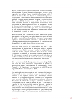 Alguns estudos epidemiológicos no Brasil têm procurado investigar
a desigualdade em saúde mediante comparações regional, infra-
regional e intra-urbana (Nunes, et al, 2001; Paes-Sousa, 2000). A
ênfase, até meados dos anos 90, era no estudo de doenças infec-
tocontagiosas. Posteriormente, os estudos epidemiológicos de desi-
gualdade em saúde passam a pautar as causas externas de óbitos
(Paes-Sousa, 2000). Contudo, esses estudos são ainda escassos,
tendo raramente abordado as desigualdades em saúde no Brasil
relacionadas às doenças cardiovasculares, às neoplasias e mesmo
às doenças respiratórias. Mesmo as associações existentes entre as
doenças infecciosas e homicídios que, afinal, costumam ser flagelos
de uma mesma população, são praticamente ignoradas nos estudos
de desigualdade em saúde no Brasil.

Assim, se por um lado o setor saúde no Brasil tem evoluído quanto
à tecnologia e operacionalização da coleta e armazenagem de dados
de saúde e quanto à formação acadêmica de recursos humanos para
a pesquisa em saúde coletiva, por outro, a capacidade de análise
e aplicação da produção científica disponível na compreensão das
desigualdades em saúde não evoluiu no mesmo ritmo.

Motivado pelas lacunas do conhecimento na área e pela
disponibilidade de ampla base de dados em saúde, o presente
estudo tem como objetivo mensurar e analisar as desigualdades em
saúde nos estados e regiões brasileiras. Trata-se de uma análise
exploratória da qualidade da informação em saúde, da expectativa
de vida ao nascer, do tipo de parto e idade materna, de indicadores de
morbimortalidade, de oferta de serviços de saúde e de suas relações
com indicadores socioeconômicos e demográficos selecionados.

Este é o primeiro estudo de abrangência nacional sobre desigualdades
em saúde no Brasil envolvendo pesquisadores e gestores do
Ministério da Saúde – Centro Nacional de Epidemiologia (Cenepi -
Funasa) – e da Organização Pan-Americana da Saúde/ Programa
Especial de Análise de Saúde (Opas - SHA).

Esta publicação está estruturada em sete capítulos. Inicialmente,
é apresentado o marco conceitual em que se insere este estudo
(capítulo 1), seus objetivos (capítulo 2) e a metodologia utilizada
(capítulo 3). O capítulo de resultados (capítulo 4) está dividido em
cinco partes: descrição dos diferenciais observados nas coberturas
dos sistemas de informação; descrição e análise das tendências da
expectativa de vida ao nascer no período de 1991 a 1999; descrição
e análise do tipo de parto e idade materna, descrição e análise de
diferentes aspectos das desigualdades na morbimortalidade; e des-
crição e análise das desigualdades observadas na atenção à saúde
das populações brasileiras, abordando aspectos relativos à oferta e
cobertura dos serviços. Posteriormente, esses resultados são discuti-



INTRODUÇÃO                                                               21
 