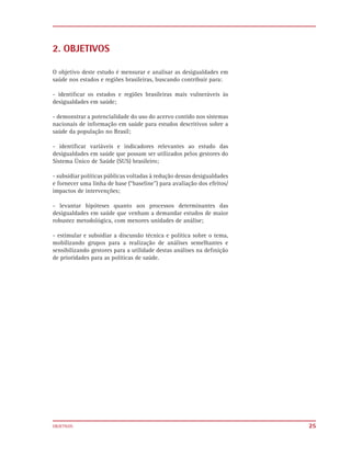 2. OBJETIVOS

O objetivo deste estudo é mensurar e analisar as desigualdades em
saúde nos estados e regiões brasileiras, buscando contribuir para:

- identiﬁcar os estados e regiões brasileiras mais vulneráveis às
desigualdades em saúde;

- demonstrar a potencialidade do uso do acervo contido nos sistemas
nacionais de informação em saúde para estudos descritivos sobre a
saúde da população no Brasil;

- identiﬁcar variáveis e indicadores relevantes ao estudo das
desigualdades em saúde que possam ser utilizados pelos gestores do
Sistema Único de Saúde (SUS) brasileiro;

- subsidiar políticas públicas voltadas à redução dessas desigualdades
e fornecer uma linha de base (“baseline”) para avaliação dos efeitos/
impactos de intervenções;

- levantar hipóteses quanto aos processos determinantes das
desigualdades em saúde que venham a demandar estudos de maior
robustez metodológica, com menores unidades de análise;

- estimular e subsidiar a discussão técnica e política sobre o tema,
mobilizando grupos para a realização de análises semelhantes e
sensibilizando gestores para a utilidade destas análises na deﬁnição
de prioridades para as políticas de saúde.




OBJETIVOS                                                                25
 