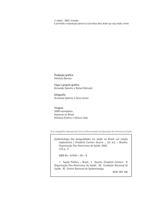 1ª edição - 2002 / revisada
    É permitida a reprodução parcial ou total dessa obra, desde que seja citada a fonte




    Produção gráfica
    Athalaia Bureau

    Capa e projeto gráfico
    Armando Salmito e Rafael Dietzsch

    Infografia
    Armando Salmito e Geso Junior


    Tiragem
    2000 exemplares
    Impresso no Brasil
    Athalaia Gráﬁca e Editora Ltda.



Ficha catalográfica elaborada pelo Centro de Documentação da Organização Pan-Americana da Saúde


    Epidemiologia das desigualdades em saúde no Brasil: um estudo
        exploratório / Elisabeth Carmen Duarte ... [et al.]. – Brasília:
        Organização Pan-Americana da Saúde, 2002.
        123 p.: il.

         ISBN 85 – 87943 – 09 – X

        1. Saúde Pública – Brasil. I. Duarte, Elisabeth Carmen. II.
    Organização Pan-Americana da Saúde. III. Fundação Nacional de
    Saúde. IV. Centro Nacional de Epidemiologia
                                                      NLM: WA 100
 