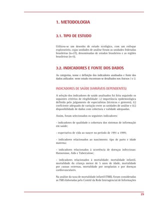 1. METODOLOGIA


3.1. TIPO DE ESTUDO

Utilizou-se um desenho de estudo ecológico, com um enfoque
exploratório, cujas unidades de análise foram as unidades federadas
brasileiras (n=27), denominadas de estados brasileiros e as regiões
brasileiras (n=5).



3.2. INDICADORES E FONTE DOS DADOS
As categorias, nome e definição dos indicadores analisados e fonte dos
dados utilizados neste estudo encontram-se detalhados nos Anexos 1 e 2.


INDICADORES DE SAÚDE (VARIÁVEIS DEPENDENTES)

A seleção dos indicadores de saúde analisados foi feita seguindo os
seguintes critérios de elegibilidade: i.) importância epidemiológica
definida pelo julgamento de especialistas (técnicos e gestores), ii.)
coeficiente adequado de variação entre as unidades de análise e iii.)
disponibilidade de dados com cobertura e validade adequadas.

Assim, foram selecionados os seguintes indicadores:

- indicadores de qualidade e cobertura dos sistemas de informação
em saúde;

- expectativa de vida ao nascer no período de 1991 a 1999;

- indicadores relacionados ao nascimento: tipo de parto e idade
materna;

- indicadores relacionados à ocorrência de doenças infecciosas:
Hanseníase, Aids e Tuberculose;

- indicadores relacionados à mortalidade: mortalidade infantil,
mortalidade da criança menor de 5 anos de idade, mortalidade
por causas externas, mortalidade por neoplasias e por doenças
cardiovasculares.

Na análise da taxa de mortalidade infantil (TMI), foram consideradas
as TMI elaboradas pelo Comitê da Rede Interagencial de Informações




                                                                          29
 