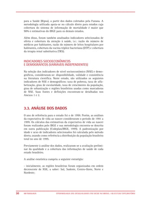 para a Saúde (Ripsa), a partir dos dados coletados pela Funasa. A
     metodologia utilizada apoia-se no cálculo direto para estados cuja
     cobertura do sistema de informação de mortalidade é maior que
     90% e estimativas do IBGE para os demais estados.

     Além disso, foram também analisados indicadores selecionados de
     oferta e cobertura da atenção à saúde, i.e.: razão do número de
     médicos por habitantes, razão do número de leitos hospitalares por
     habitantes, cobertura da vacina tríplice bacteriana (DTP) e cobertura
     da terapia renal substitutiva (TRS).


     INDICADORES SOCIOECONÔMICOS
     E DEMOGRÁFICOS (VARIÁVEIS INDEPENDENTES)
     Na seleção dos indicadores de nível socioeconômico (NSE) e demo-
     gráficos, consideraram-se: disponibilidade, validade e consistência
     na literatura científica. Neste estudo, são utilizados os seguintes
     indicadores de NSE e demográficos: taxa de pobreza, taxa de alfa-
     betização, grau de escolaridade, taxa de crescimento da população,
     grau de urbanização e regiões brasileiras usadas como marcadoras
     de NSE. Suas fontes e definições encontram-se detalhadas nos
     Anexos 1 e 2.



     3.3. ANÁLISE DOS DADOS
     O ano de referência para o estudo foi o de 1999. Porém, as análises
     da expectativa de vida ao nascer consideraram o período de 1991 a
     1999. Os cálculos das estimativas da expectativa de vida ao nascer
     foram realizados pelo IBGE e sua metodologia encontra-se descrita
     em outra publicação (Codeplan/IBGE, 1999). A padronização por
     idade e sexo de indicadores selecionados foi calculada pelo método
     direto, usando como referência a distribuição da população brasileira
     total no ano de 1999.

     Previamente à análise dos dados, realizaram-se a avaliação prelimi-
     nar da qualidade e a cobertura das informações de saúde de cada
     estado brasileiro.

     A análise estatística cumpriu a seguinte estratégia:

     - inicialmente, as regiões brasileiras foram organizadas em ordem
     decrescente de NSE, a saber: Sul, Sudeste, Centro-Oeste, Norte e
     Nordeste;




30   METODOLOGIA                 EPIDEMIOLOGIA DAS DESIGUALDADES EM SAÚDE NO BRASIL: UM ESTUDO EXPLORATÓRIO
 