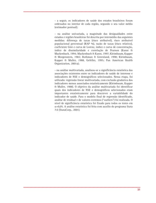 - a seguir, os indicadores de saúde dos estados brasileiros foram
ordenados no interior de cada região, segundo o seu valor médio
(estimador pontual);

- na análise univariada, a magnitude das desigualdades entre
estados e regiões brasileiras foi descrita por intermédio das seguintes
medidas: diferença de taxas (risco atribuível), risco atribuível
populacional percentual (RAP %), razão de taxas (risco relativo),
coeficiente Gini e curva de Lorenz, índice e curva de concentração,
índice de dissimilaridade e correlação de Pearson (Kunst &
Mackenbach, 1994; Mackenbach & Kunst, 1997; Kleimbaum, Kupper
& Morgenstern, 1982; Rothman & Greenland, 1998; Kleimbaum,
Kupper & Muller, 1988, Gefeller, 1995; Pan American Health
Organization, 2001a);

- na análise multivariada, analisou-se a significância estatística das
associações existentes entre os indicadores de saúde de interesse e
indicadores de NSE e demográficos selecionados. Nessa etapa, foi
utilizada: regressão linear multivariada, com exclusão gradativa dos
indicadores menos associados estatisticamente (Kleimbaum, Kupper
& Muller, 1988). O objetivo da análise multivariada foi identificar
quais dos indicadores de NSE e demográficos selecionados eram
importantes estatisticamente para descrever a variabilidade do
indicador de saúde. Para o modelo final de regressão identificado,
análise de residual e de valores extremos (“outliers”) foi realizada. O
nível de significância estatística foi fixado para todos os testes em
␣=0,05. A análise estatística foi feita com auxílio do programa Stata
7.0 (StataCorp., 2001).




                                                                          31
 