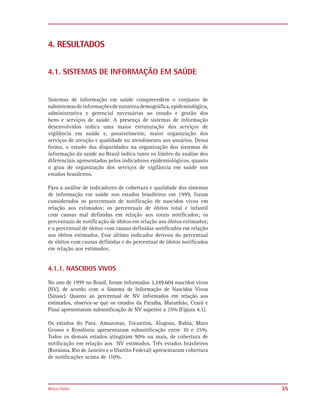 4. RESULTADOS


4.1. SISTEMAS DE INFORMAÇÃO EM SAÚDE


Sistemas de informação em saúde compreendem o conjunto de
subsistemas de informações de natureza demográfica, epidemiológica,
administrativa e gerencial necessárias ao estudo e gestão dos
bens e serviços de saúde. A presença de sistemas de informação
desenvolvidos indica uma maior estruturação dos serviços de
vigilância em saúde e, possivelmente, maior organização dos
serviços de atenção e qualidade no atendimento aos usuários. Dessa
forma, o estudo das disparidades na organização dos sistemas de
informação da saúde no Brasil indica tanto os limites da análise dos
diferenciais apresentados pelos indicadores epidemiológicos, quanto
o grau de organização dos serviços de vigilância em saúde nos
estados brasileiros.

Para a análise de indicadores de cobertura e qualidade dos sistemas
de informação em saúde nos estados brasileiros em 1999, foram
considerados os percentuais de notificação de nascidos vivos em
relação aos estimados; os percentuais de óbitos total e infantil
com causas mal definidas em relação aos totais notificados; os
percentuais de notificação de óbitos em relação aos óbitos estimados;
e o percentual de óbitos com causas definidas notificados em relação
aos óbitos estimados. Esse último indicador derivou do percentual
de óbitos com causas definidas e do percentual de óbitos notificados
em relação aos estimados.


4.1.1. NASCIDOS VIVOS
No ano de 1999 no Brasil, foram informados 3.249.604 nascidos vivos
(NV), de acordo com o Sistema de Informação de Nascidos Vivos
(Sinasc). Quanto ao percentual de NV informados em relação aos
estimados, observa-se que os estados da Paraíba, Maranhão, Ceará e
Piauí apresentaram subnotiﬁcação de NV superior a 25% (Figura 4.1).

Os estados do Pará, Amazonas, Tocantins, Alagoas, Bahia, Mato
Grosso e Rondônia apresentaram subnotiﬁcação entre 10 e 25%.
Todos os demais estados atingiram 90% ou mais, de cobertura de
notiﬁcação em relação aos NV estimados. Três estados brasileiros
(Roraima, Rio de Janeiro e o Distrito Federal) apresentaram cobertura
de notiﬁcações acima de 110%.




RESULTADOS                                                              35
 