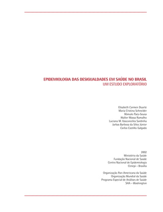 EPIDEMIOLOGIA DAS DESIGUALDADES EM SAÚDE NO BRASIL
                             UM ESTUDO EXPLORATÓRIO




                                          Elisabeth Carmen Duarte
                                          Maria Cristina Schneider
                                                Rômulo Paes-Sousa
                                            Walter Massa Ramalho
                                  Luciana M. Vasconcelos Sardinha
                                    Jarbas Barbosa da Silva Júnior
                                            Carlos Castillo-Salgado




                                                             2002
                                              Ministério da Saúde
                                      Fundação Nacional de Saúde
                                 Centro Nacional de Epidemiologia
                                                  Cenepi - Brasília

                             Organização Pan-Americana da Saúde
                                   Organização Mundial da Saúde
                            Programa Especial de Análises de Saúde
                                                SHA - Washington
 
