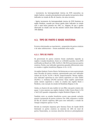 - incremento da heterogeneidade interna da EVN masculina na
     região Sudeste, causado principalmente pelo ganho inexpressivo deste
     indicador no estado do Rio de Janeiro, em anos recentes;

     - ligeiro incremento da heterogeneidade interna da EVN feminina na
     região Nordeste, causado por menor ganho deste indicador no estado
     com o mais baixo patamar em 1991, i.e., Alagoas, do que o ganho
     observado no estado com um dos maiores valores desse indicador em
     1991 (Bahia).




     4.3. TIPO DE PARTO E IDADE MATERNA

     Eventos relacionados ao nascimento – proporções de partos cesáreos
     e de mães adolescentes – foram analisados nesta seção.


     4.3.1. TIPO DE PARTO

     Os percentuais de partos cesáreos foram analisados segundo as
     regiões e estados brasileiros. Entre os 3.249.604 nascidos vivos (NV)
     notificados no Brasil em 1999, 36,9% (1.198.783) nasceram por partos
     cesáreos. Porém, esse indicador apresentou grandes diferenciais entre
     os estados e regiões brasileiras (Figuras 4.16 e 4.17).

     As regiões Sudeste, Centro-Oeste e Sul destacam-se com os percentuais
     mais elevados de partos cesáreos, apresentando para esse indicador
     valores de 45,2%, 42,7% e 40,5%, respectivamente. Nessas regiões,
     esse indicador apresenta-se com valores superiores ao valor médio
     (36,9%) e à mediana (29,5%) nacional. Essas regiões apresentam
     ainda valores superiores a todos os estados das regiões Norte e
     Nordeste, com exceção do estado de Rondônia (Figuras 4.16).

     Assim, as chances de uma mulher ter seu filho com parto cesáreo são
     quase 2 vezes maiores nas regiões Sudeste (1,86), Centro-Oeste (1,75)
     e Sul (1,67) quando comparadas à região Nordeste (Figura 4.18).

     Também entre os estados brasileiros ocorre uma grande variação
     quanto à proporção de partos cesáreos. Em 1999, enquanto o estado
     do Rio de Janeiro registrou 48% para esse indicador, o estado do
     Amapá computou apenas 15,3%.

     Devido às restrições impostas pelo Sistema Único de Saúde (SUS)
     limitando os partos cesáreos ao máximo de 30% do total de
     partos financiados, os excessos descritos devem-se principalmente



48   EPIDEMIOLOGIA DAS DESIGUALDADES EM SAÚDE NO BRASIL: UM ESTUDO EXPLORATÓRIO
 