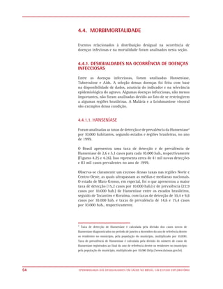 4.4. MORBIMORTALIDADE

     Eventos relacionados à distribuição desigual na ocorrência de
     doenças infeciosas e na mortalidade foram analisados nesta seção.


     4.4.1. DESIGUALDADES NA OCORRÊNCIA DE DOENÇAS
     INFECCIOSAS

     Entre as doenças infecciosas, foram analisadas Hanseníase,
     Tuberculose e Aids. A seleção dessas doenças foi feita com base
     na disponibilidade de dados, acurácia do indicador e na relevância
     epidemiológica do agravo. Algumas doenças infecciosas, não menos
     importantes, não foram analisadas devido ao fato de se restringirem
     a algumas regiões brasileiras. A Malária e a Leishmaniose visceral
     são exemplos dessa condição.


     4.4.1.1. HANSENÍASE

     Foram analisadas as taxas de detecção e de prevalência da Hanseníase2
     por 10.000 habitantes, segundo estados e regiões brasileiras, no ano
     de 1999.

     O Brasil apresentou uma taxa de detecção e de prevalência de
     Hanseníase de 2,6 e 5,1 casos para cada 10.000 hab., respectivamente
     (Figuras 4.25 e 4.26). Isso representa cerca de 41 mil novas detecções
     e 83 mil casos prevalentes no ano de 1999.

     Observa-se claramente um excesso dessas taxas nas regiões Norte e
     Centro-Oeste, as quais ultrapassam as médias e medianas nacionais.
     O estado de Mato Grosso, em especial, foi o que apresentou a maior
     taxa de detecção (15,2 casos por 10.000 hab.) e de prevalência (22,9
     casos por 10.000 hab.) de Hanseníase entre os estados brasileiros,
     seguido de Tocantins e Roraima, com taxas de detecção de 10,4 e 9,8
     casos por 10.000 hab. e taxas de prevalência de 14,6 e 15,4 casos
     por 10.000 hab., respectivamente.




     2
       Taxa de detecção de Hanseníase é calculada pela divisão dos casos novos de
     Hanseníase diagnosticados no período de janeiro a dezembro do ano de referência dentre
     os residentes no município, pela população do município, multiplicado por 10.000;
     Taxa de prevalência de Hanseníase é calculada pela divisão do número de casos de
     Hanseníase registrados ao final do ano de referência dentre os residentes no município
     pela população do município, multiplicado por 10.000 (http://www.datasus.gov.br).




54   EPIDEMIOLOGIA DAS DESIGUALDADES EM SAÚDE NO BRASIL: UM ESTUDO EXPLORATÓRIO
 