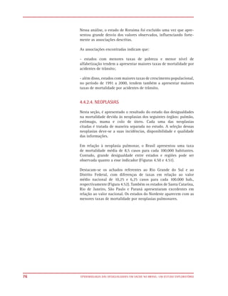 Nessa análise, o estado de Roraima foi excluído uma vez que apre-
     sentou grande desvio dos valores observados, influenciando forte-
     mente as associações descritas.

     As associações encontradas indicam que:

     - estados com menores taxas de pobreza e menor nível de
     alfabetização tendem a apresentar maiores taxas de mortalidade por
     acidentes de trânsito;

     - além disso, estados com maiores taxas de crescimento populacional,
     no período de 1991 a 2000, tendem também a apresentar maiores
     taxas de mortalidade por acidentes de trânsito.


     4.4.2.4. NEOPLASIAS

     Nesta seção, é apresentado o resultado do estudo das desigualdades
     na mortalidade devida às neoplasias dos seguintes órgãos: pulmão,
     estômago, mama e colo de útero. Cada uma das neoplasias
     citadas é tratada de maneira separada no estudo. A seleção dessas
     neoplasias deve-se a suas incidências, disponibilidade e qualidade
     das informações.

     Em relação à neoplasia pulmonar, o Brasil apresentou uma taxa
     de mortalidade média de 8,5 casos para cada 100.000 habitantes.
     Contudo, grande desigualdade entre estados e regiões pode ser
     observada quanto a esse indicador (Figuras 4.50 e 4.51).

     Destacam-se os achados referentes ao Rio Grande do Sul e ao
     Distrito Federal, com diferenças de taxas em relação ao valor
     médio nacional de 10,25 e 6,25 casos para cada 100.000 hab.,
     respectivamente (Figura 4.52). Também os estados de Santa Catarina,
     Rio de Janeiro, São Paulo e Paraná apresentaram excedentes em
     relação ao valor nacional. Os estados do Nordeste aparecem com as
     menores taxas de mortalidade por neoplasias pulmonares.




76   EPIDEMIOLOGIA DAS DESIGUALDADES EM SAÚDE NO BRASIL: UM ESTUDO EXPLORATÓRIO
 