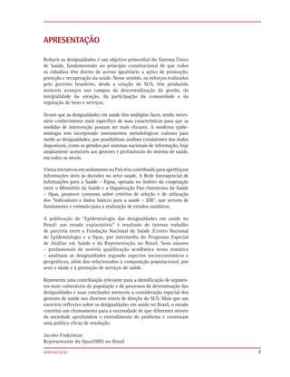 APRESENTAÇÃO

Reduzir as desigualdades é um objetivo primordial do Sistema Único
de Saúde, fundamentado no princípio constitucional de que todos
os cidadãos têm direito de acesso igualitário a ações de promoção,
proteção e recuperação da saúde. Nesse sentido, os esforços realizados
pelo governo brasileiro, desde a criação do SUS, têm produzido
notáveis avanços nos campos da descentralização da gestão, da
integralidade da atenção, da participação da comunidade e da
regulação de bens e serviços.

Ocorre que as desigualdades em saúde têm múltiplas faces, sendo neces-
sário conhecimento mais especíﬁco de suas características para que as
medidas de intervenção possam ser mais eﬁcazes. A moderna epide-
miologia tem incorporado instrumentos metodológicos valiosos para
medir as desigualdades, que possibilitam análises consistentes dos dados
disponíveis, como os gerados por sistemas nacionais de informação, hoje
amplamente acessíveis aos gestores e proﬁssionais do sistema de saúde,
em todos os níveis.

Várias iniciativas em andamento no País têm contribuído para aperfeiçoar
informações úteis às decisões no setor saúde. A Rede Interagencial de
Informações para a Saúde – Ripsa, operada no âmbito da cooperação
entre o Ministério da Saúde e a Organização Pan-Americana da Saúde
– Opas, promove consenso sobre critérios de seleção e de utilização
dos “Indicadores e dados básicos para a saúde – IDB”, que servem de
fundamento e estímulo para a realização de estudos analíticos.

A publicação de “Epidemiologia das desigualdades em saúde no
Brasil: um estudo exploratório” é resultado de intenso trabalho
de parceria entre a Fundação Nacional de Saúde /Centro Nacional
de Epidemiologia e a Opas, por intermédio do Programa Especial
de Análise em Saúde e da Representação no Brasil. Seus autores
– proﬁssionais de notória qualiﬁcação acadêmica nessa temática
– analisam as desigualdades segundo aspectos socioeconômicos e
geográﬁcos, além dos relacionados à composição populacional, por
sexo e idade e à prestação de serviços de saúde.

Representa uma contribuição relevante para a identiﬁcação de segmen-
tos mais vulneráveis da população e de processos de determinação das
desigualdades e suas conclusões merecem a consideração especial dos
gestores de saúde nos diversos níveis de direção do SUS. Mais que um
exercício reﬂexivo sobre as desigualdades em saúde no Brasil, o estudo
constitui um chamamento para a necessidade de que diferentes setores
da sociedade aprofundem o entendimento do problema e construam
uma política eﬁcaz de resolução.

Jacobo Finkelman
Representante da Opas/OMS no Brasil

APRESENTAÇÃO                                                               7
 