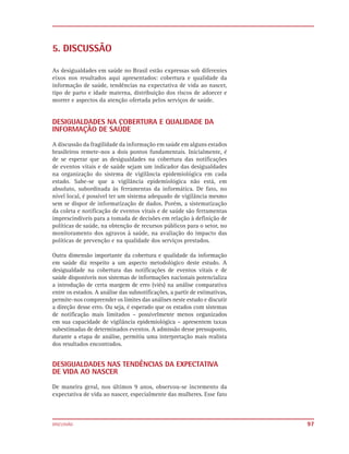 5. DISCUSSÃO

As desigualdades em saúde no Brasil estão expressas sob diferentes
eixos nos resultados aqui apresentados: cobertura e qualidade da
informação de saúde, tendências na expectativa de vida ao nascer,
tipo de parto e idade materna, distribuição dos riscos de adoecer e
morrer e aspectos da atenção ofertada pelos serviços de saúde.


DESIGUALDADES NA COBERTURA E QUALIDADE DA
INFORMAÇÃO DE SAÚDE

A discussão da fragilidade da informação em saúde em alguns estados
brasileiros remete-nos a dois pontos fundamentais. Inicialmente, é
de se esperar que as desigualdades na cobertura das notificações
de eventos vitais e de saúde sejam um indicador das desigualdades
na organização do sistema de vigilância epidemiológica em cada
estado. Sabe-se que a vigilância epidemiológica não está, em
absoluto, subordinada às ferramentas da informática. De fato, no
nível local, é possível ter um sistema adequado de vigilância mesmo
sem se dispor de informatização de dados. Porém, a sistematização
da coleta e notificação de eventos vitais e de saúde são ferramentas
imprescindíveis para a tomada de decisões em relação à definição de
políticas de saúde, na obtenção de recursos públicos para o setor, no
monitoramento dos agravos à saúde, na avaliação do impacto das
políticas de prevenção e na qualidade dos serviços prestados.

Outra dimensão importante da cobertura e qualidade da informação
em saúde diz respeito a um aspecto metodológico deste estudo. A
desigualdade na cobertura das notificações de eventos vitais e de
saúde disponíveis nos sistemas de informações nacionais potencializa
a introdução de certa margem de erro (viés) na análise comparativa
entre os estados. A análise das subnotificações, a partir de estimativas,
permite-nos compreender os limites das análises neste estudo e discutir
a direção desse erro. Ou seja, é esperado que os estados com sistemas
de notificação mais limitados – possivelmente menos organizados
em sua capacidade de vigilância epidemiológica – apresentem taxas
subestimadas de determinados eventos. A admissão desse pressuposto,
durante a etapa de análise, permitiu uma interpretação mais realista
dos resultados encontrados.


DESIGUALDADES NAS TENDÊNCIAS DA EXPECTATIVA
DE VIDA AO NASCER

De maneira geral, nos últimos 9 anos, observou-se incremento da
expectativa de vida ao nascer, especialmente das mulheres. Esse fato



DISCUSSÃO                                                                   97
 
