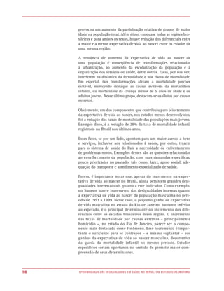 provocou um aumento da participação relativa de grupos de maior
     idade na população total. Além disso, em quase todas as regiões bra-
     sileiras e para ambos os sexos, houve redução dos diferenciais entre
     a maior e a menor expectativa de vida ao nascer entre os estados de
     uma mesma região.

     A tendência de aumento da expectativa de vida ao nascer de
     uma população é conseqüência de transformações relacionadas
     à urbanização, ao aumento da escolarização da população e à
     organização dos serviços de saúde, entre outras. Essas, por sua vez,
     interferem na dinâmica da fecundidade e nos riscos de mortalidade.
     Em especial, tais transformações afetam a mortalidade precoce
     evitável, merecendo destaque as causas evitáveis da mortalidade
     infantil, da mortalidade da criança menor de 5 anos de idade e de
     adultos jovens. Nesse último grupo, destacam-se os óbitos por causas
     externas.

     Obviamente, um dos componentes que contribuiu para o incremento
     da expectativa de vida ao nascer, nos estados menos desenvolvidos,
     foi a redução das taxas de mortalidade das populações mais jovens.
     Exemplo disso, é a redução de 28% da taxa de mortalidade infantil
     registrada no Brasil nos últimos anos.

     Esses fatos, se por um lado, apontam para um maior acesso a bens
     e serviços, inclusive aos relacionados à saúde, por outro, trazem
     para o sistema de saúde do País a necessidade de enfrentamento
     de problemas novos. Exemplos desses são as questões relacionadas
     ao envelhecimento da população, com suas demandas específicas,
     pouco priorizadas no passado, tais como: lazer, apoio social, ade-
     quação do transporte e atendimento especializado de saúde.

     Porém, é importante notar que, apesar do incremento na expec-
     tativa de vida ao nascer no Brasil, ainda persistem grandes desi-
     gualdades interestaduais quanto a este indicador. Como exemplo,
     no Sudeste houve incremento das desigualdades internas quanto
     à expectativa de vida ao nascer da população masculina no perí-
     odo de 1991 a 1999. Nesse caso, o pequeno ganho de expectativa
     de vida masculina no estado do Rio de Janeiro, bastante inferior
     ao esperado, é o principal determinante do incremento dos dife-
     renciais entre os estados brasileiros dessa região. O incremento
     das taxas de mortalidade por causas externas – principalmente
     homicídio –, no estado do Rio de Janeiro, parece ser o compo-
     nente mais destacado desse fenômeno. Esse incremento é impor-
     tante o suficiente para se contrapor – e mesmo suplantar – aos
     ganhos da expectativa de vida ao nascer masculina, decorrentes
     da queda da mortalidade infantil no mesmo período. Estudos
     específicos seriam oportunos no sentido de permitir maior com-
     preensão de seus determinantes.



98   EPIDEMIOLOGIA DAS DESIGUALDADES EM SAÚDE NO BRASIL: UM ESTUDO EXPLORATÓRIO
 