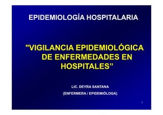 EPIDEMIOLOGÍA HOSPITALARIA



"VIGILANCIA EPIDEMIOLÓGICA
                     Ó
    DE ENFERMEDADES EN
        HOSPITALES”

            LIC. DEYRA SANTANA
        (ENFERMERA / EPIDEMIÓLOGA)

                                     1
 