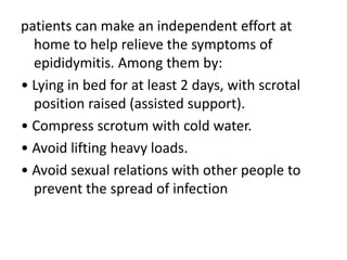 patients can make an independent effort at
home to help relieve the symptoms of
epididymitis. Among them by:
• Lying in bed for at least 2 days, with scrotal
position raised (assisted support).
• Compress scrotum with cold water.
• Avoid lifting heavy loads.
• Avoid sexual relations with other people to
prevent the spread of infection
 