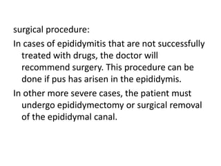 surgical procedure:
In cases of epididymitis that are not successfully
treated with drugs, the doctor will
recommend surgery. This procedure can be
done if pus has arisen in the epididymis.
In other more severe cases, the patient must
undergo epididymectomy or surgical removal
of the epididymal canal.
 