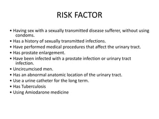 RISK FACTOR
• Having sex with a sexually transmitted disease sufferer, without using
condoms.
• Has a history of sexually transmitted infections.
• Have performed medical procedures that affect the urinary tract.
• Has prostate enlargement.
• Have been infected with a prostate infection or urinary tract
infection.
• Uncircumcised men.
• Has an abnormal anatomic location of the urinary tract.
• Use a urine catheter for the long term.
• Has Tuberculosis
• Using Amiodarone medicine
 