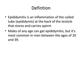 Defintion Epididymitis is an inflammation of the coiled tube (epididymis) at the back of the testicle that stores and carries sperm  Males of any age can get epididymitis, but it's most common in men between the ages of 20 and 39. 