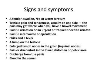 Signs and symptoms A tender, swollen, red or warm scrotum Testicle pain and tenderness, usually on one side — the pain may get worse when you have a bowel movement Painful urination or an urgent or frequent need to urinate Painful intercourse or ejaculation Chills and a fever A lump on the testicle Enlarged lymph nodes in the groin (inguinal nodes) Pain or discomfort in the lower abdomen or pelvic area Discharge from the penis Blood in the semen 