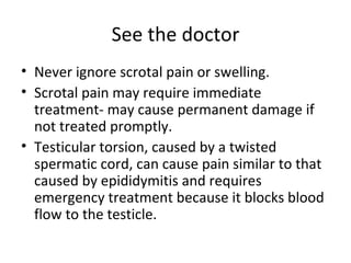 See the doctor Never ignore scrotal pain or swelling.  Scrotal pain may require immediate treatment- may cause permanent damage if not treated promptly. Testicular torsion, caused by a twisted spermatic cord, can cause pain similar to that caused by epididymitis and requires emergency treatment because it blocks blood flow to the testicle. 