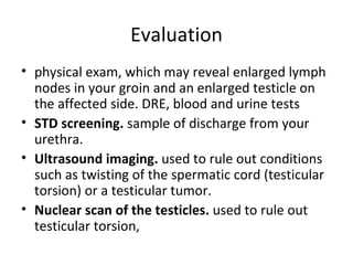 Evaluation physical exam, which may reveal enlarged lymph nodes in your groin and an enlarged testicle on the affected side. DRE, blood and urine tests STD screening.  sample of discharge from your urethra.  Ultrasound imaging.  used to rule out conditions such as twisting of the spermatic cord (testicular torsion) or a testicular tumor.  Nuclear scan of the testicles.  used to rule out testicular torsion,  