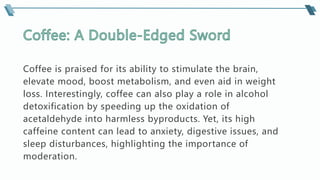 Coffee is praised for its ability to stimulate the brain,
elevate mood, boost metabolism, and even aid in weight
loss. Interestingly, coffee can also play a role in alcohol
detoxification by speeding up the oxidation of
acetaldehyde into harmless byproducts. Yet, its high
caffeine content can lead to anxiety, digestive issues, and
sleep disturbances, highlighting the importance of
moderation.
 