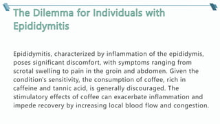 Epididymitis, characterized by inflammation of the epididymis,
poses significant discomfort, with symptoms ranging from
scrotal swelling to pain in the groin and abdomen. Given the
condition's sensitivity, the consumption of coffee, rich in
caffeine and tannic acid, is generally discouraged. The
stimulatory effects of coffee can exacerbate inflammation and
impede recovery by increasing local blood flow and congestion.
 