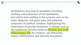 Epididymitis may lead to symptoms including
swelling and tenderness of the epididymis,
discomfort and swelling in the scrotum, pain in the
lower abdomen and groin area, and potential
symptoms of urethral irritation, highlighting the
importance of prompt treatment. A remedy such as
the traditional Chinese medicine
, for instance, can effectively
reduce inflammation and alleviate discomfort.
 
