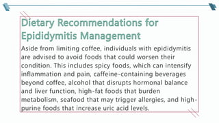 Aside from limiting coffee, individuals with epididymitis
are advised to avoid foods that could worsen their
condition. This includes spicy foods, which can intensify
inflammation and pain, caffeine-containing beverages
beyond coffee, alcohol that disrupts hormonal balance
and liver function, high-fat foods that burden
metabolism, seafood that may trigger allergies, and high-
purine foods that increase uric acid levels.
 